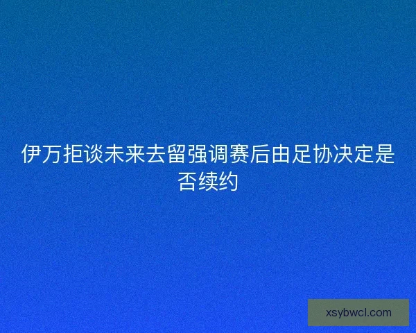 伊万拒谈未来去留强调赛后由足协决定是否续约