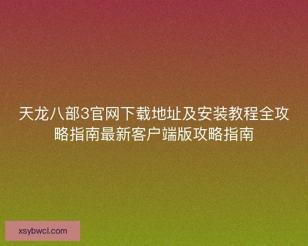 天龙八部3官网下载地址及安装教程全攻略指南最新客户端版攻略指南
