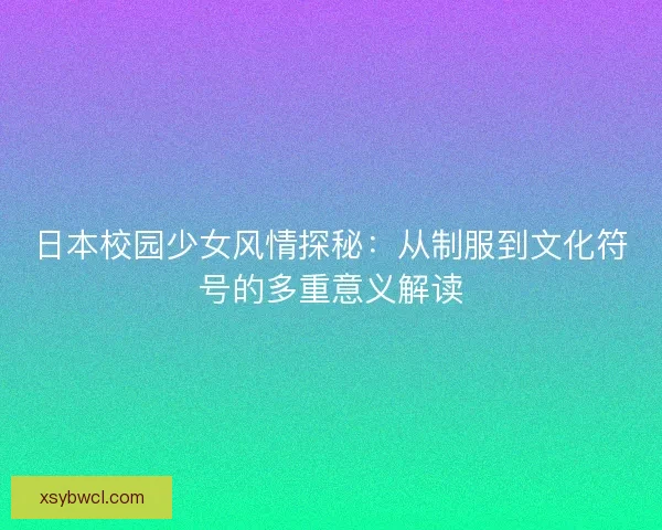 日本校园少女风情探秘：从制服到文化符号的多重意义解读