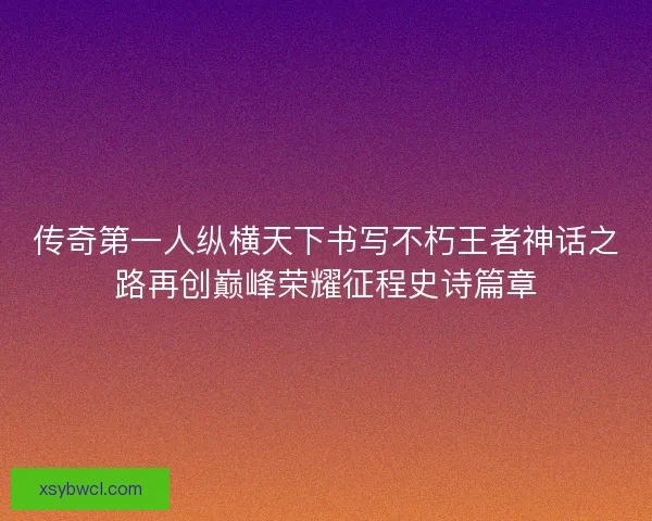 传奇第一人纵横天下书写不朽王者神话之路再创巅峰荣耀征程史诗篇章