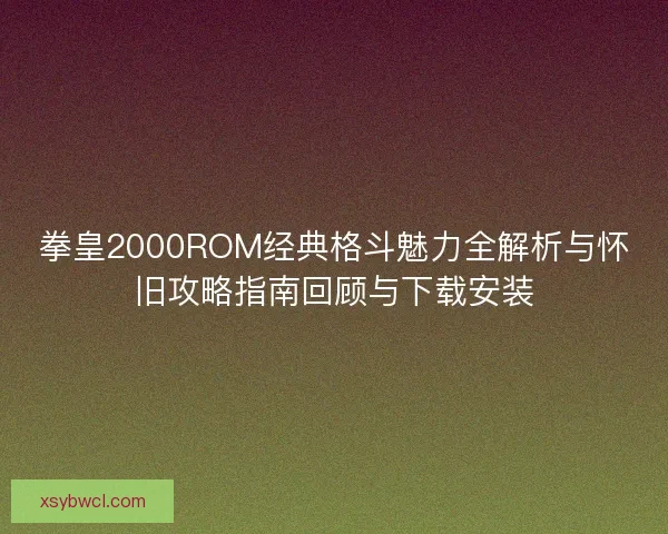 拳皇2000ROM经典格斗魅力全解析与怀旧攻略指南回顾与下载安装
