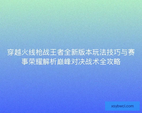穿越火线枪战王者全新版本玩法技巧与赛事荣耀解析巅峰对决战术全攻略