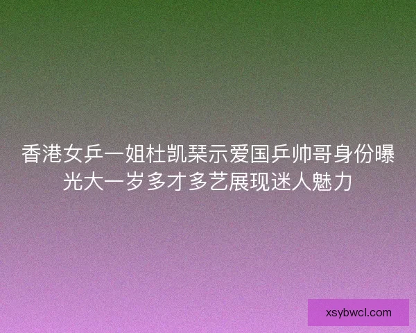 香港女乒一姐杜凯琹示爱国乒帅哥身份曝光大一岁多才多艺展现迷人魅力