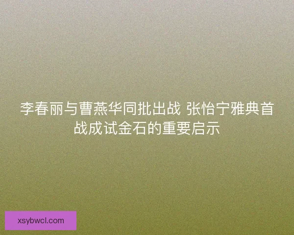 李春丽与曹燕华同批出战 张怡宁雅典首战成试金石的重要启示