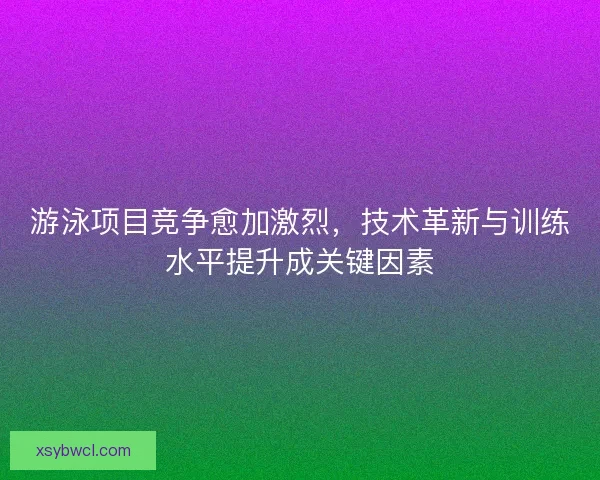 游泳项目竞争愈加激烈，技术革新与训练水平提升成关键因素