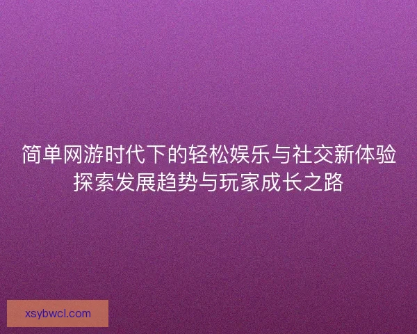 简单网游时代下的轻松娱乐与社交新体验探索发展趋势与玩家成长之路