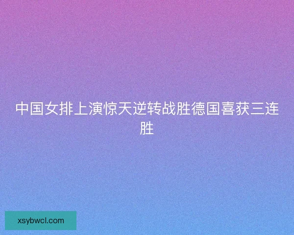 中国女排上演惊天逆转战胜德国喜获三连胜