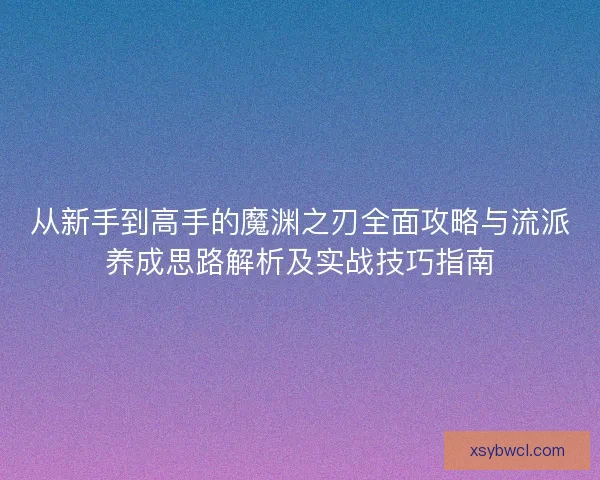 从新手到高手的魔渊之刃全面攻略与流派养成思路解析及实战技巧指南