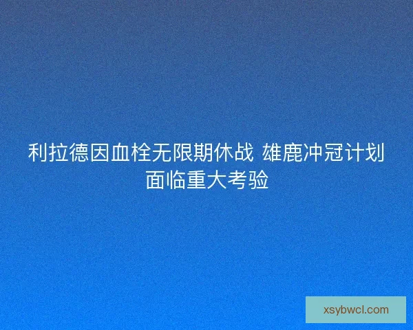 利拉德因血栓无限期休战 雄鹿冲冠计划面临重大考验