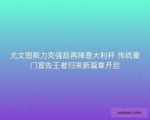 尤文图斯力克强敌再捧意大利杯 传统豪门宣告王者归来新篇章开启