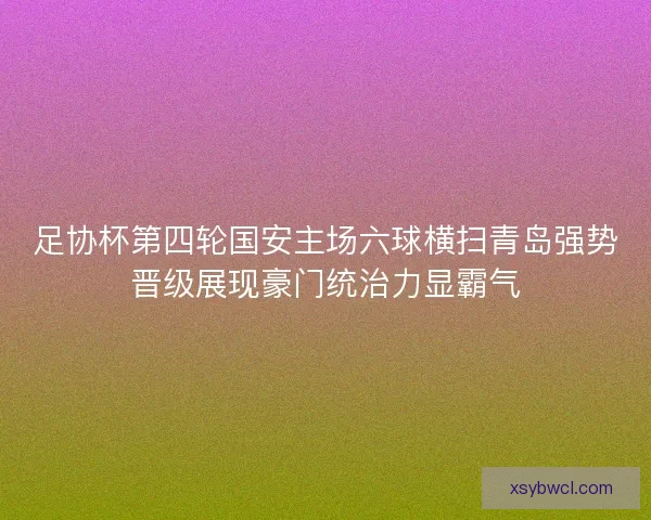 足协杯第四轮国安主场六球横扫青岛强势晋级展现豪门统治力显霸气