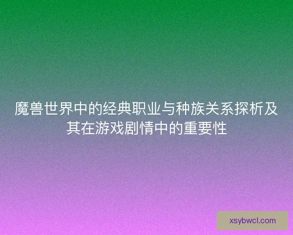 魔兽世界中的经典职业与种族关系探析及其在游戏剧情中的重要性