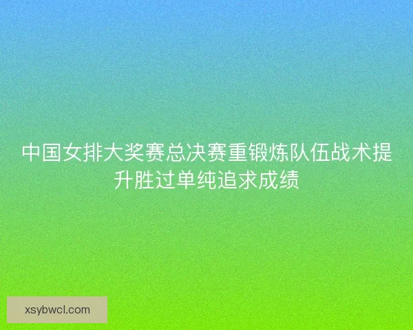 中国女排大奖赛总决赛重锻炼队伍战术提升胜过单纯追求成绩