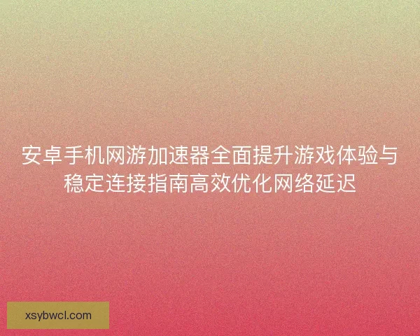 安卓手机网游加速器全面提升游戏体验与稳定连接指南高效优化网络延迟
