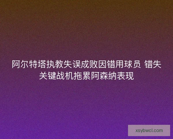 阿尔特塔执教失误成败因错用球员 错失关键战机拖累阿森纳表现