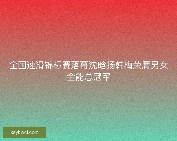 全国速滑锦标赛落幕沈晗扬韩梅荣膺男女全能总冠军