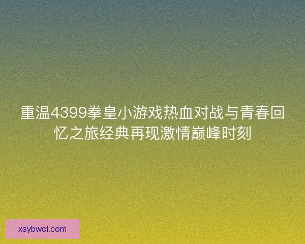 重温4399拳皇小游戏热血对战与青春回忆之旅经典再现激情巅峰时刻