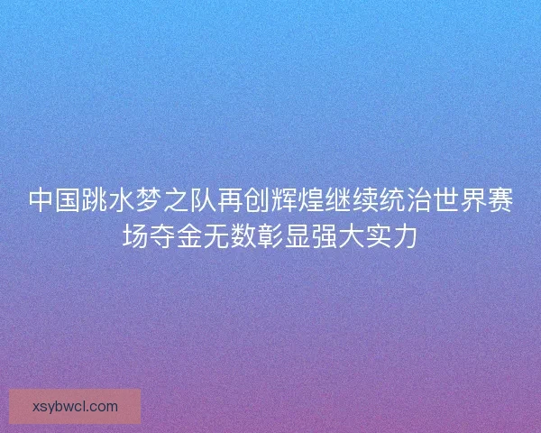 中国跳水梦之队再创辉煌继续统治世界赛场夺金无数彰显强大实力
