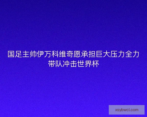 国足主帅伊万科维奇愿承担巨大压力全力带队冲击世界杯