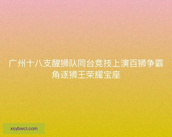 广州十八支醒狮队同台竞技上演百狮争霸角逐狮王荣耀宝座