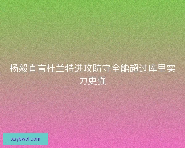 杨毅直言杜兰特进攻防守全能超过库里实力更强 杨毅直言杜兰特进攻防守全能超过库里实力更强