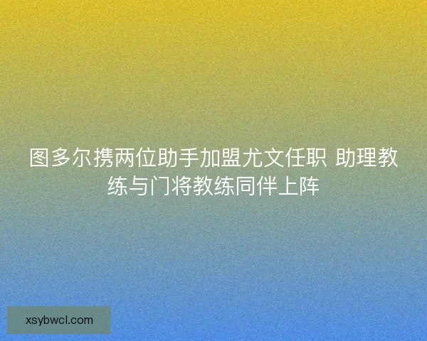 图多尔携两位助手加盟尤文任职 助理教练与门将教练同伴上阵