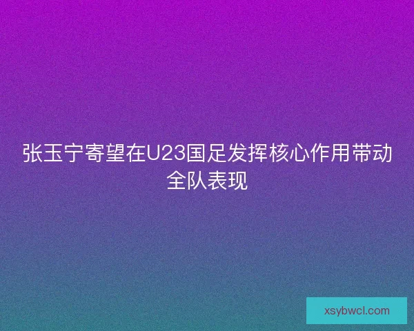 张玉宁寄望在U23国足发挥核心作用带动全队表现