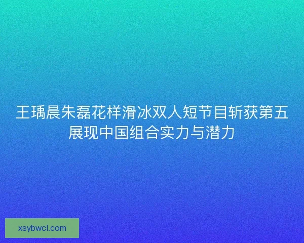 王瑀晨朱磊花样滑冰双人短节目斩获第五展现中国组合实力与潜力