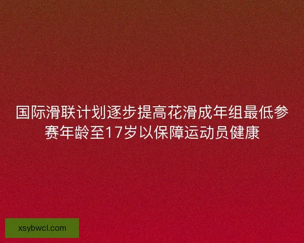 国际滑联计划逐步提高花滑成年组最低参赛年龄至17岁以保障运动员健康