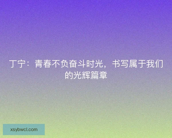 丁宁：青春不负奋斗时光，书写属于我们的光辉篇章