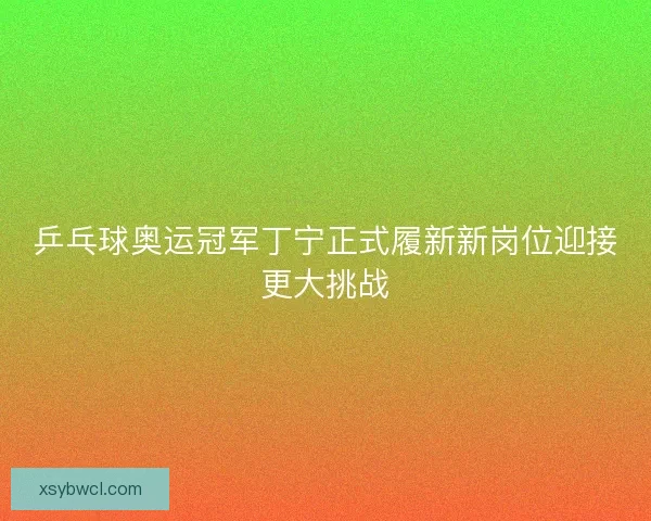乒乓球奥运冠军丁宁正式履新新岗位迎接更大挑战