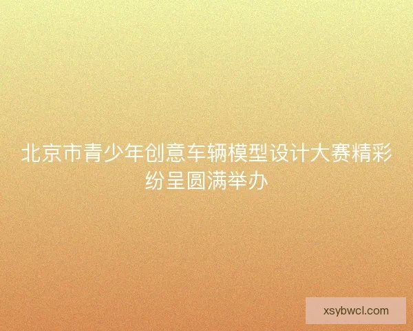 北京市青少年创意车辆模型设计大赛精彩纷呈圆满举办 北京市青少年创意车辆模型设计大赛精彩纷呈圆满举办