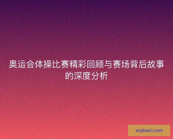 奥运会体操比赛精彩回顾与赛场背后故事的深度分析