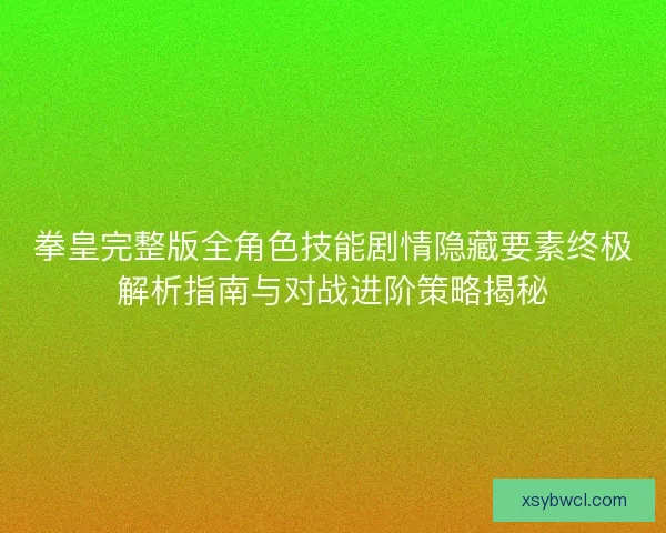 拳皇完整版全角色技能剧情隐藏要素终极解析指南与对战进阶策略揭秘