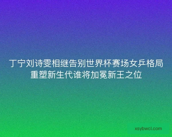 丁宁刘诗雯相继告别世界杯赛场女乒格局重塑新生代谁将加冕新王之位