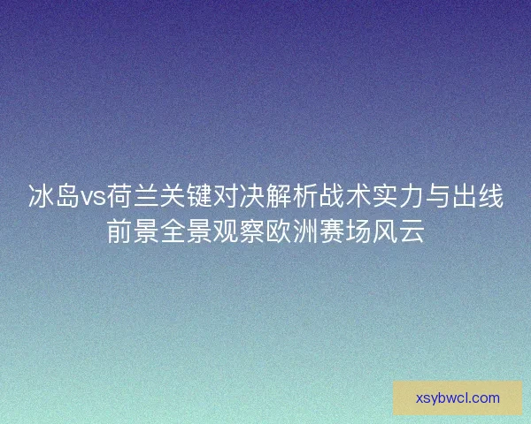 冰岛vs荷兰关键对决解析战术实力与出线前景全景观察欧洲赛场风云