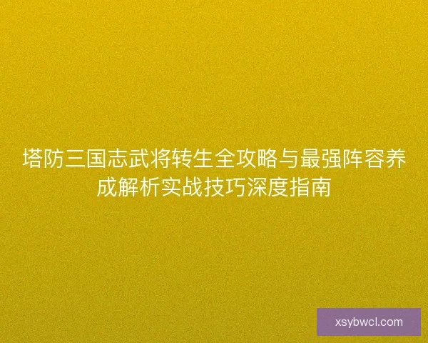 塔防三国志武将转生全攻略与最强阵容养成解析实战技巧深度指南