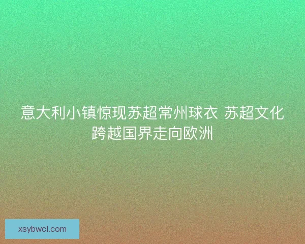 意大利小镇惊现苏超常州球衣 苏超文化跨越国界走向欧洲