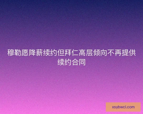 穆勒愿降薪续约但拜仁高层倾向不再提供续约合同